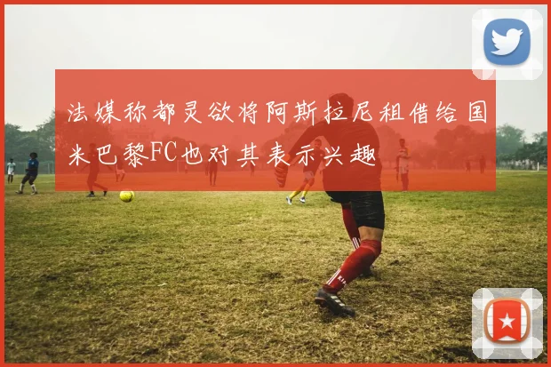 法媒称都灵欲将阿斯拉尼租借给国米巴黎FC也对其表示兴趣
