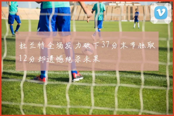 杜兰特全场发力砍下37分末节独取12分却遗憾绝杀未果