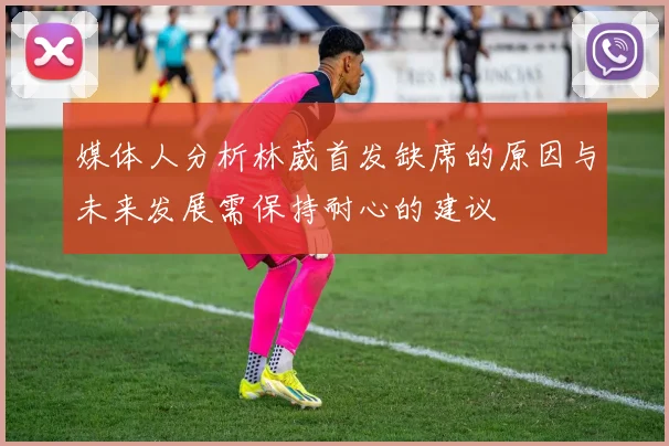 媒体人分析林葳首发缺席的原因与未来发展需保持耐心的建议