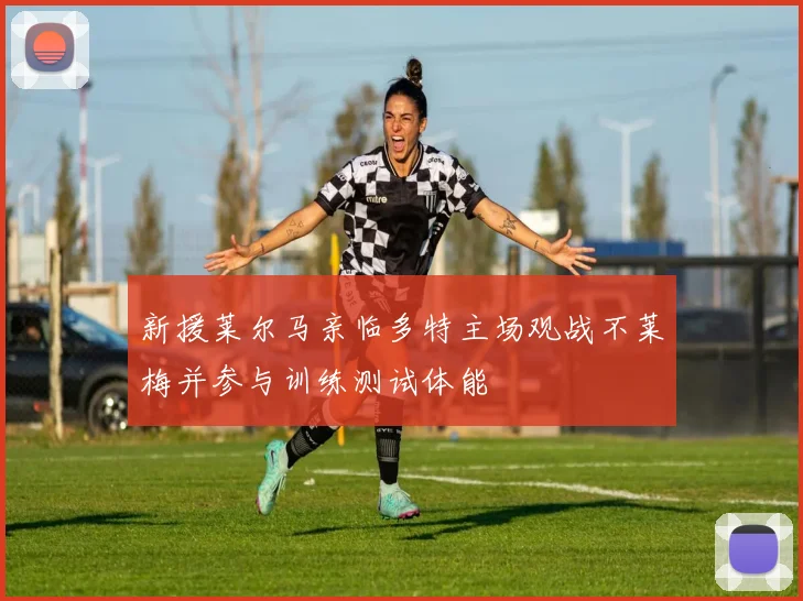 新援莱尔马亲临多特主场观战不莱梅并参与训练测试体能