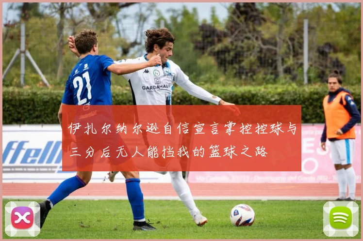伊扎尔纳尔逊自信宣言掌控控球与三分后无人能挡我的篮球之路