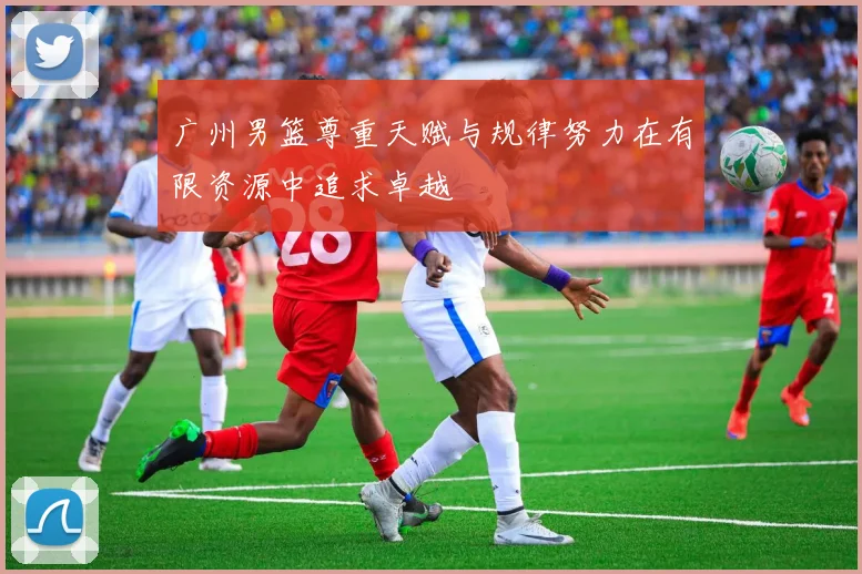 广州男篮尊重天赋与规律努力在有限资源中追求卓越