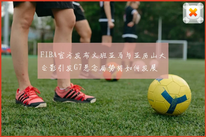 FIBA官方发布文班亚马与亚历山大合影引发G7悬念局势将如何发展