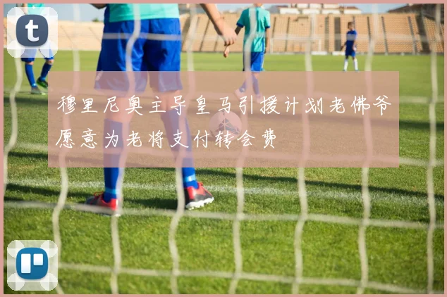 穆里尼奥主导皇马引援计划老佛爷愿意为老将支付转会费