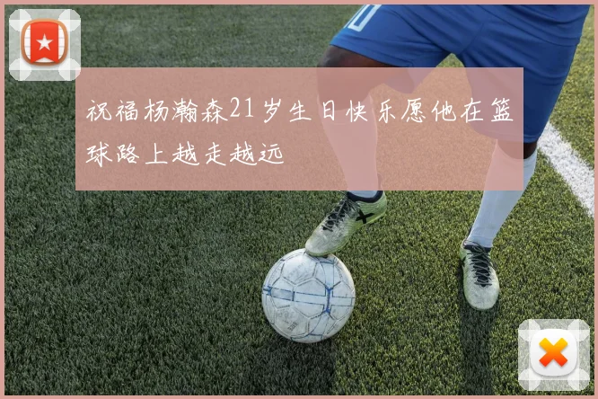 祝福杨瀚森21岁生日快乐愿他在篮球路上越走越远
