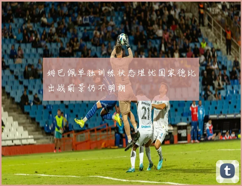 姆巴佩单独训练状态堪忧国家德比出战前景仍不明朗