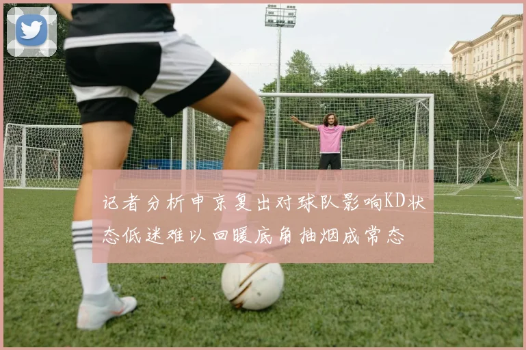 记者分析申京复出对球队影响KD状态低迷难以回暖底角抽烟成常态