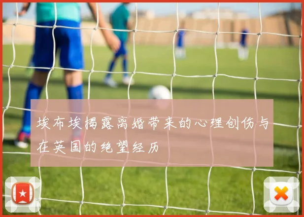 埃布埃揭露离婚带来的心理创伤与在英国的绝望经历