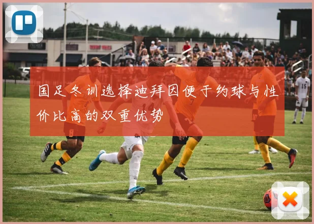 国足冬训选择迪拜因便于约球与性价比高的双重优势