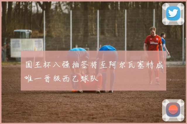 国王杯八强抽签将至阿尔瓦塞特成唯一晋级西乙球队