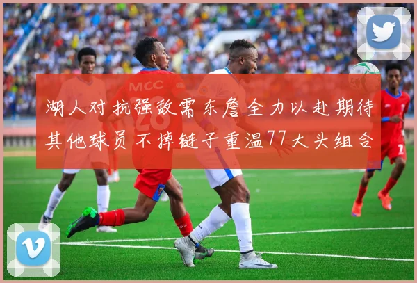 湖人对抗强敌需东詹全力以赴期待其他球员不掉链子重温77大头组合辉煌
