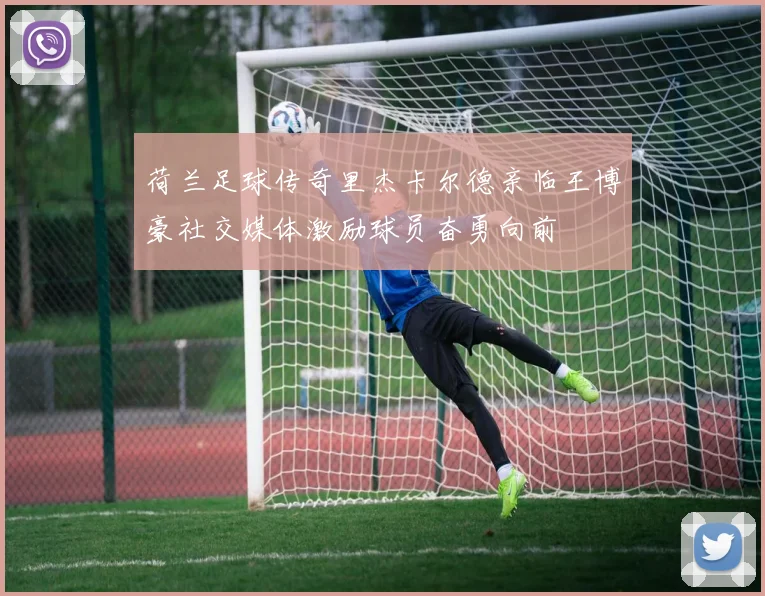 荷兰足球传奇里杰卡尔德亲临王博豪社交媒体激励球员奋勇向前