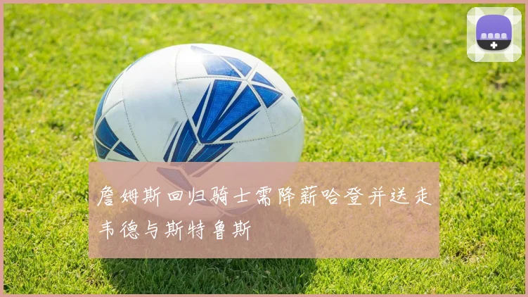 詹姆斯回归骑士需降薪哈登并送走韦德与斯特鲁斯
