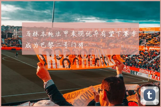 马林本轮法甲表现优异有望下赛季成为巴黎二号门将
