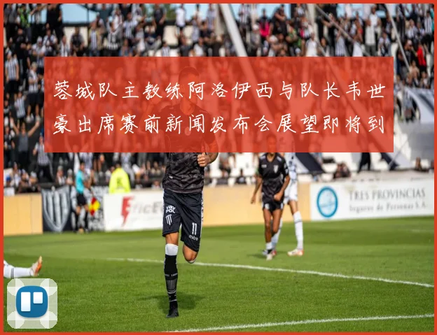 蓉城队主教练阿洛伊西与队长韦世豪出席赛前新闻发布会展望即将到来的比赛