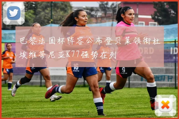 巴黎法国杯阵容公布登贝莱领衔杜埃维蒂尼亚K77强势在列