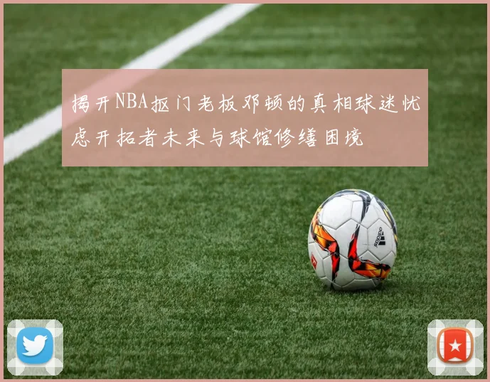 揭开NBA抠门老板邓顿的真相球迷忧虑开拓者未来与球馆修缮困境