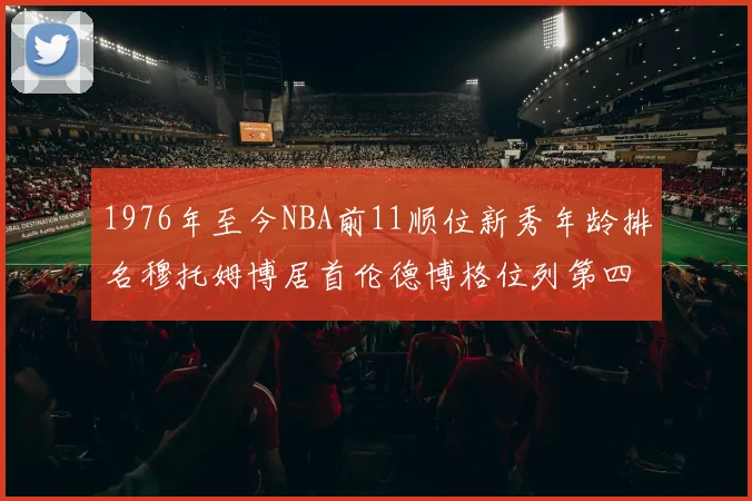 1976年至今NBA前11顺位新秀年龄排名穆托姆博居首伦德博格位列第四