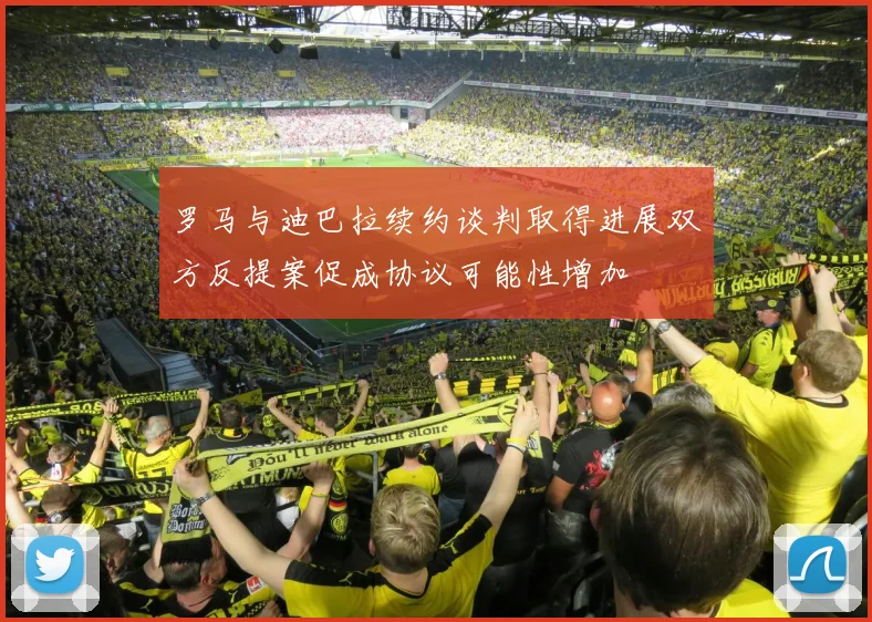 罗马与迪巴拉续约谈判取得进展双方反提案促成协议可能性增加