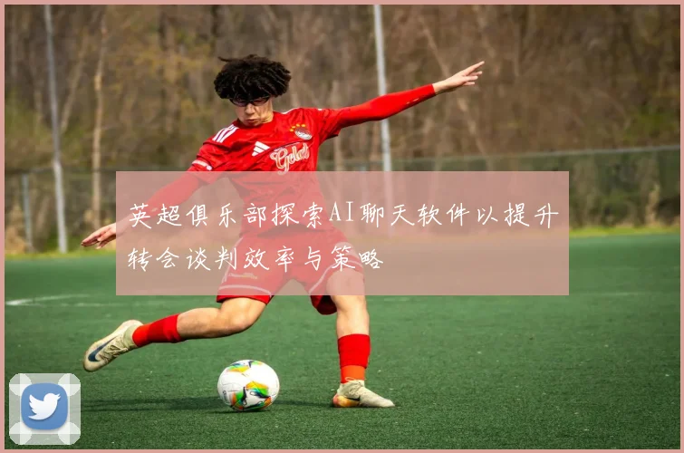 英超俱乐部探索AI聊天软件以提升转会谈判效率与策略